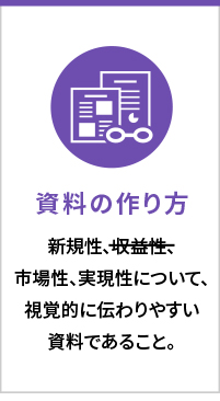 資料の作り方　新規性、市場性、実現性について、視覚的にわかりやすい資料であること。